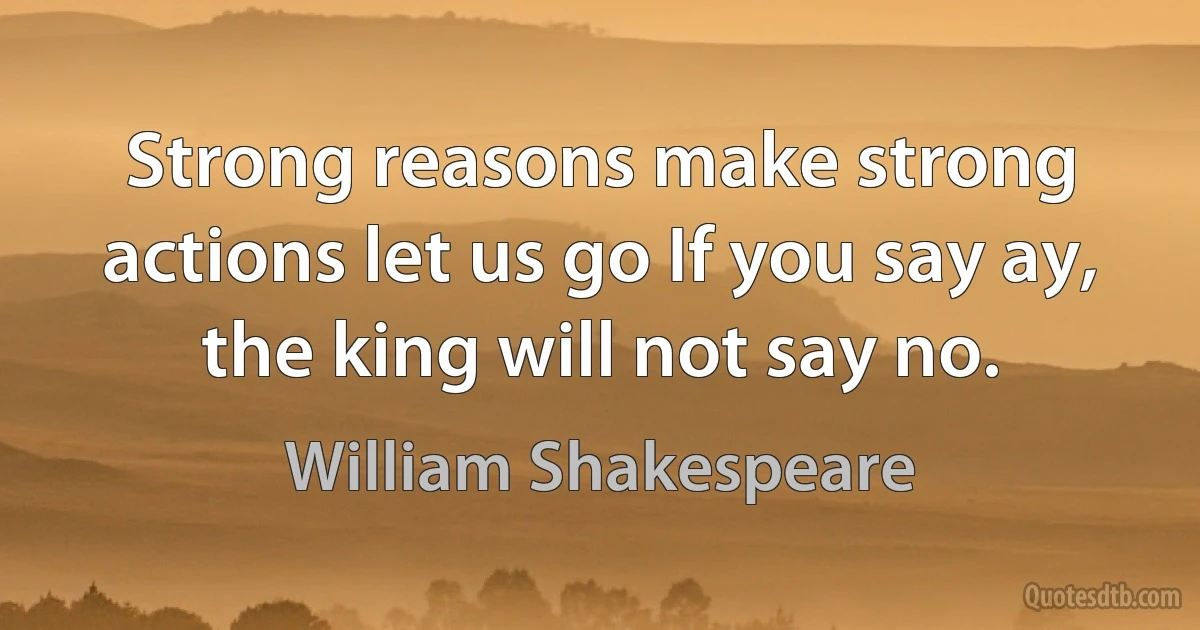 Strong reasons make strong actions let us go If you say ay, the king will not say no. (William Shakespeare)