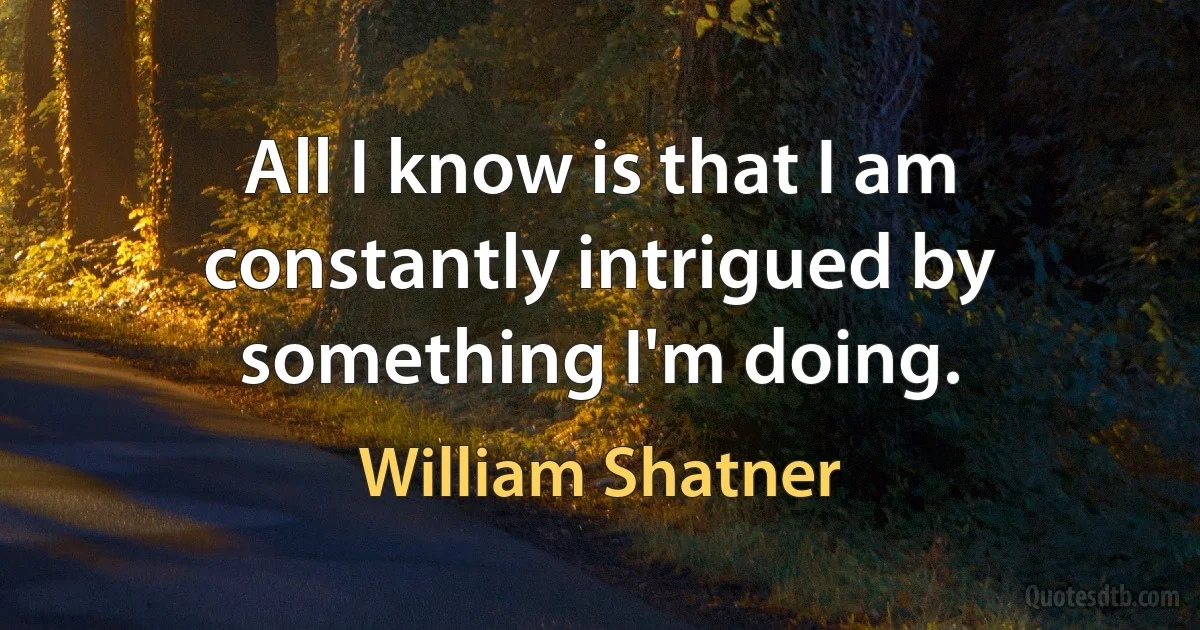 All I know is that I am constantly intrigued by something I'm doing. (William Shatner)