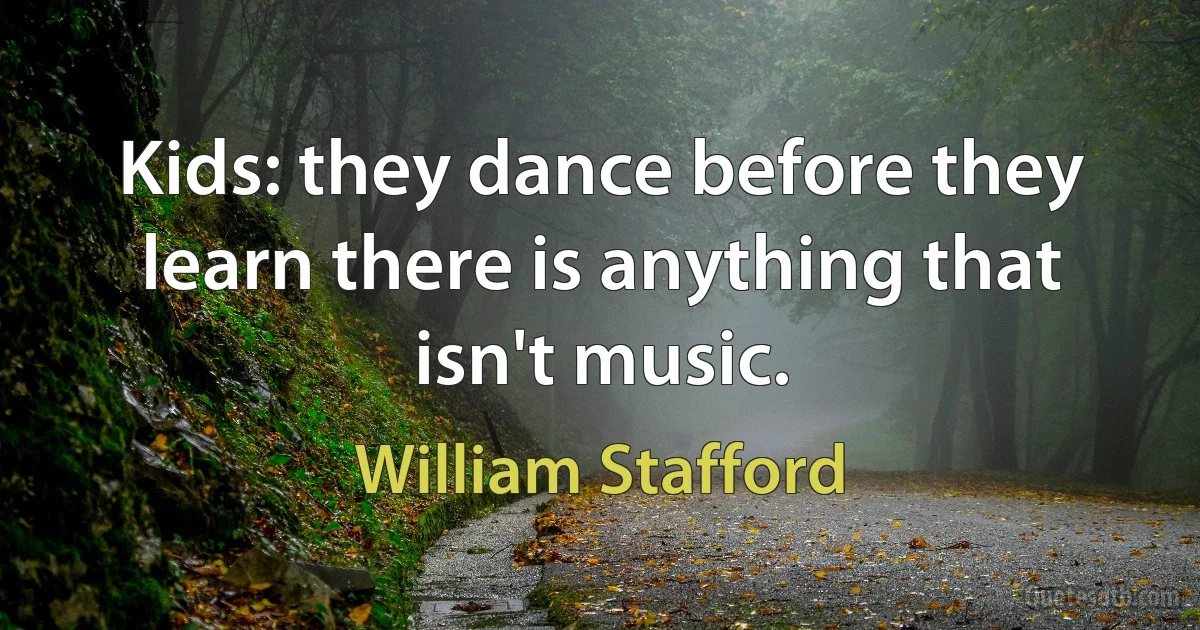 Kids: they dance before they learn there is anything that isn't music. (William Stafford)