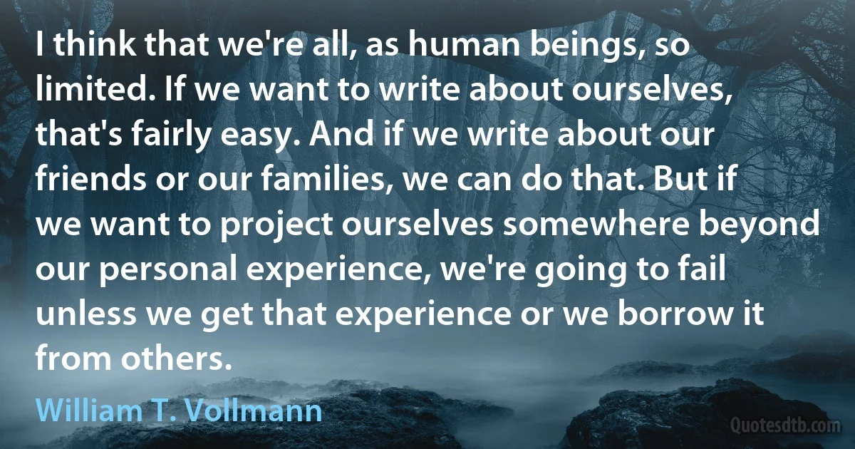 I think that we're all, as human beings, so limited. If we want to write about ourselves, that's fairly easy. And if we write about our friends or our families, we can do that. But if we want to project ourselves somewhere beyond our personal experience, we're going to fail unless we get that experience or we borrow it from others. (William T. Vollmann)