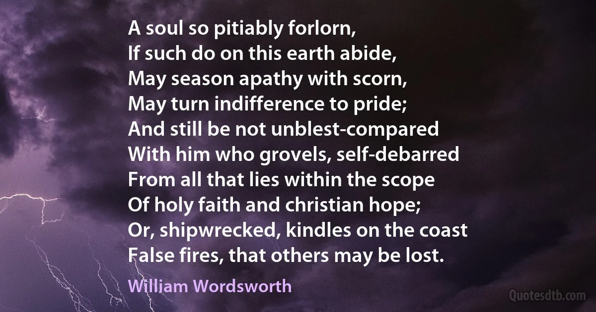 A soul so pitiably forlorn,
If such do on this earth abide,
May season apathy with scorn,
May turn indifference to pride;
And still be not unblest-compared
With him who grovels, self-debarred
From all that lies within the scope
Of holy faith and christian hope;
Or, shipwrecked, kindles on the coast
False fires, that others may be lost. (William Wordsworth)