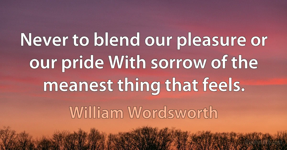 Never to blend our pleasure or our pride With sorrow of the meanest thing that feels. (William Wordsworth)