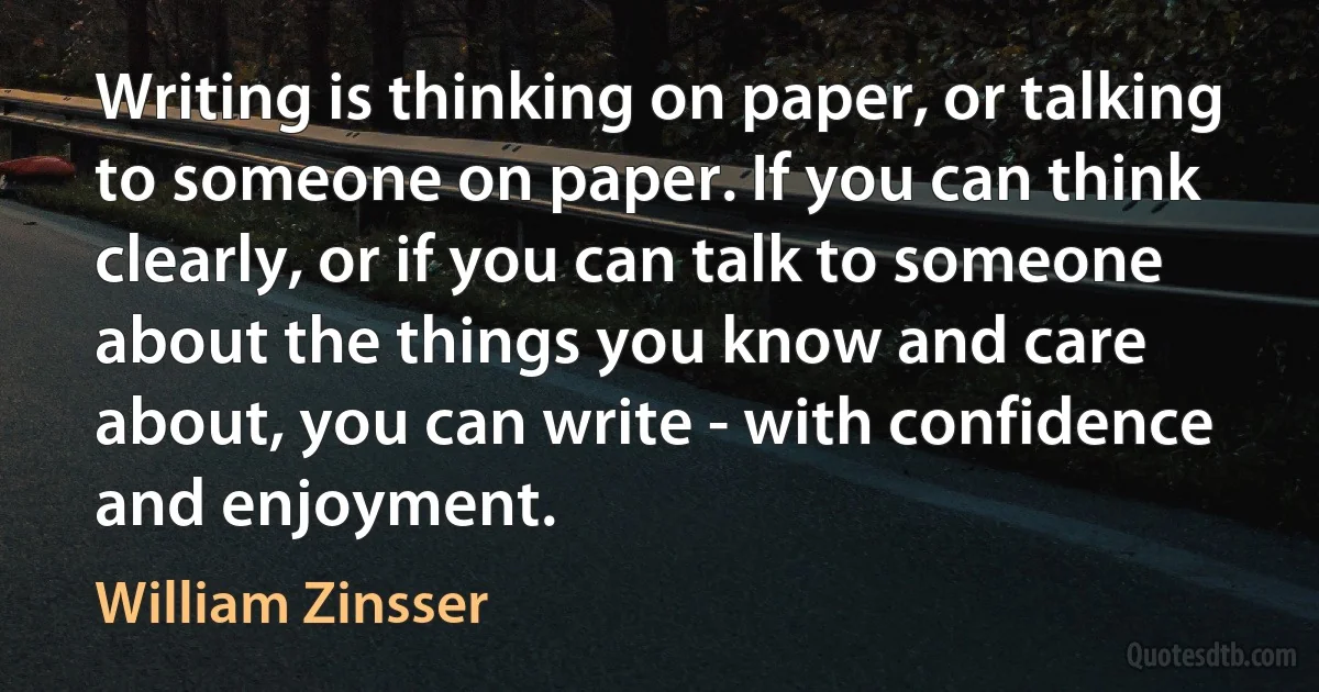 Writing is thinking on paper, or talking to someone on paper. If you can think clearly, or if you can talk to someone about the things you know and care about, you can write - with confidence and enjoyment. (William Zinsser)