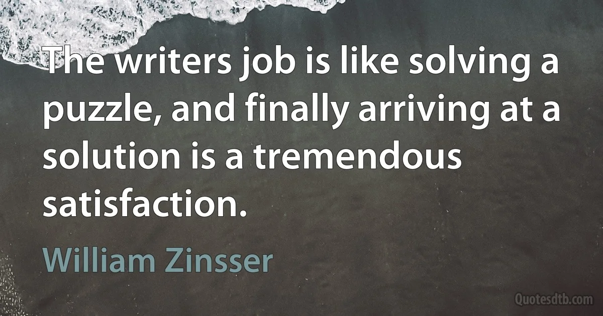 The writers job is like solving a puzzle, and finally arriving at a solution is a tremendous satisfaction. (William Zinsser)