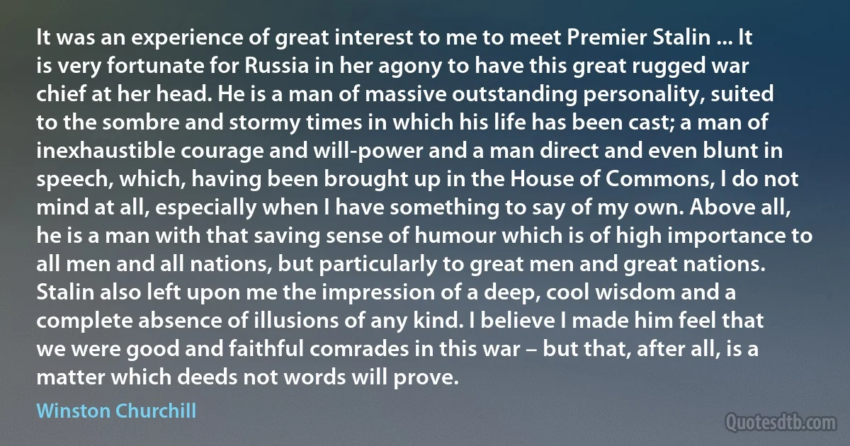 It was an experience of great interest to me to meet Premier Stalin ... It is very fortunate for Russia in her agony to have this great rugged war chief at her head. He is a man of massive outstanding personality, suited to the sombre and stormy times in which his life has been cast; a man of inexhaustible courage and will-power and a man direct and even blunt in speech, which, having been brought up in the House of Commons, I do not mind at all, especially when I have something to say of my own. Above all, he is a man with that saving sense of humour which is of high importance to all men and all nations, but particularly to great men and great nations. Stalin also left upon me the impression of a deep, cool wisdom and a complete absence of illusions of any kind. I believe I made him feel that we were good and faithful comrades in this war – but that, after all, is a matter which deeds not words will prove. (Winston Churchill)