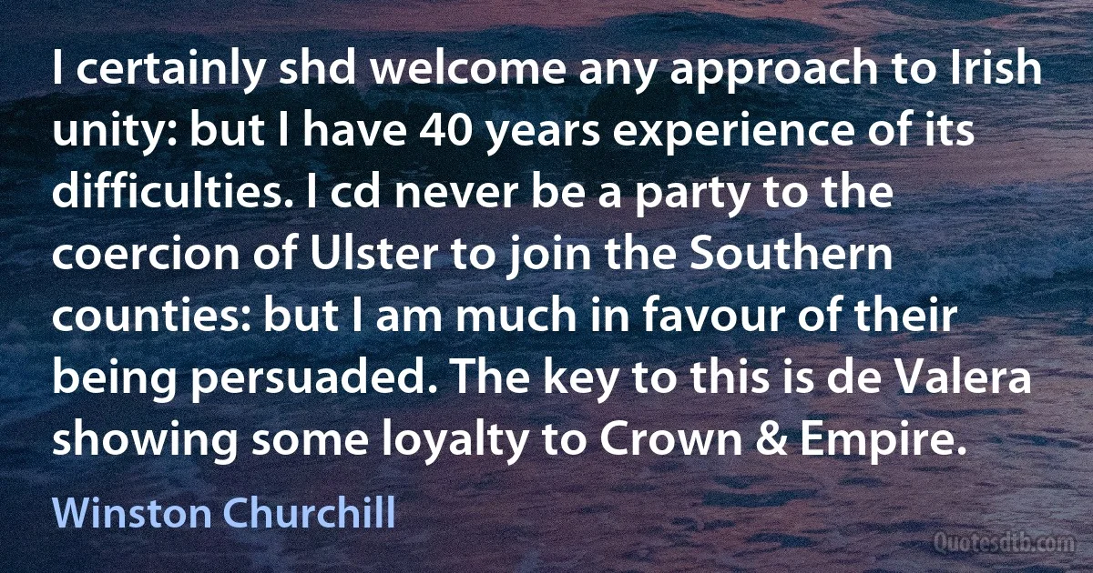 I certainly shd welcome any approach to Irish unity: but I have 40 years experience of its difficulties. I cd never be a party to the coercion of Ulster to join the Southern counties: but I am much in favour of their being persuaded. The key to this is de Valera showing some loyalty to Crown & Empire. (Winston Churchill)