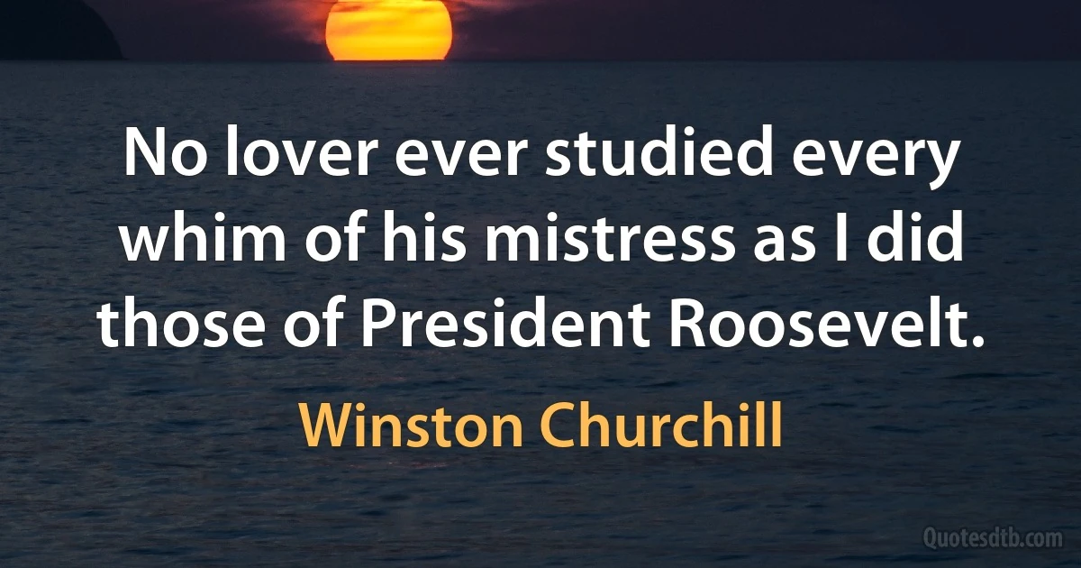 No lover ever studied every whim of his mistress as I did those of President Roosevelt. (Winston Churchill)