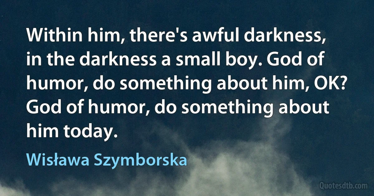 Within him, there's awful darkness, in the darkness a small boy. God of humor, do something about him, OK?
God of humor, do something about him today. (Wisława Szymborska)