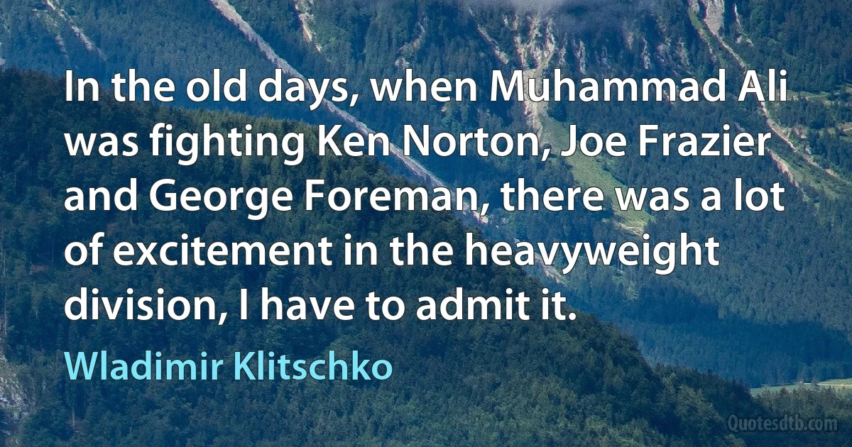 In the old days, when Muhammad Ali was fighting Ken Norton, Joe Frazier and George Foreman, there was a lot of excitement in the heavyweight division, I have to admit it. (Wladimir Klitschko)