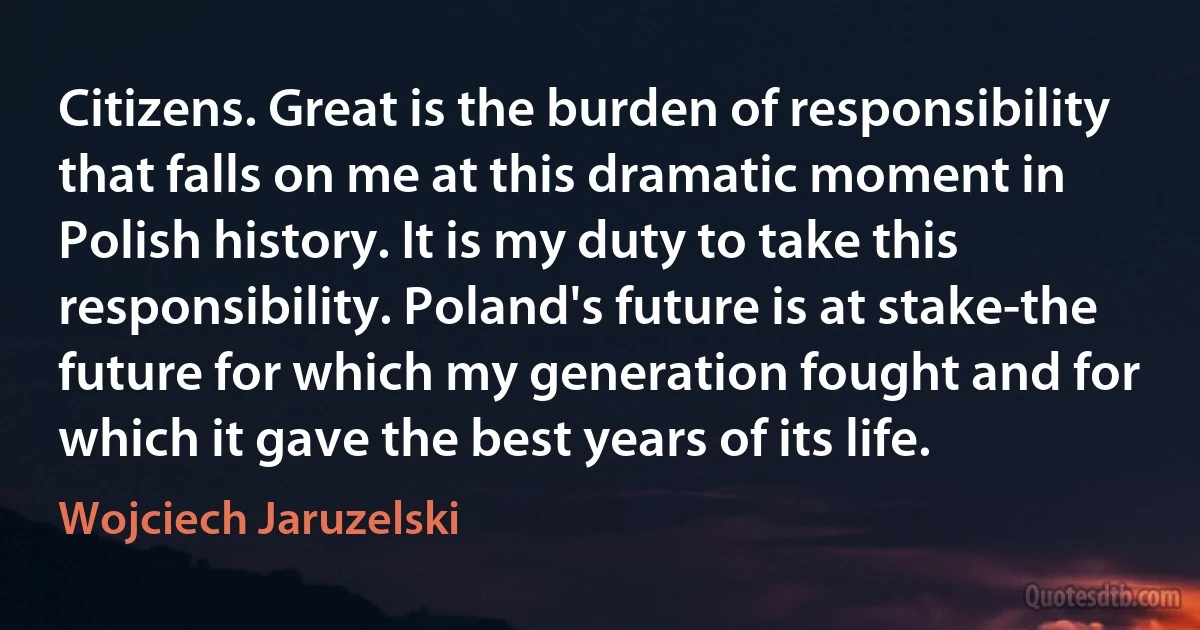 Citizens. Great is the burden of responsibility that falls on me at this dramatic moment in Polish history. It is my duty to take this responsibility. Poland's future is at stake-the future for which my generation fought and for which it gave the best years of its life. (Wojciech Jaruzelski)