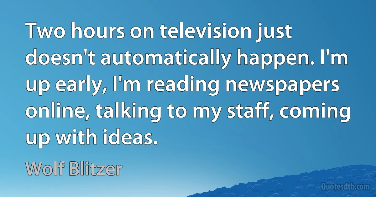 Two hours on television just doesn't automatically happen. I'm up early, I'm reading newspapers online, talking to my staff, coming up with ideas. (Wolf Blitzer)