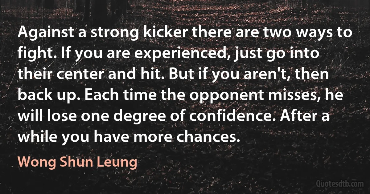 Against a strong kicker there are two ways to fight. If you are experienced, just go into their center and hit. But if you aren't, then back up. Each time the opponent misses, he will lose one degree of confidence. After a while you have more chances. (Wong Shun Leung)