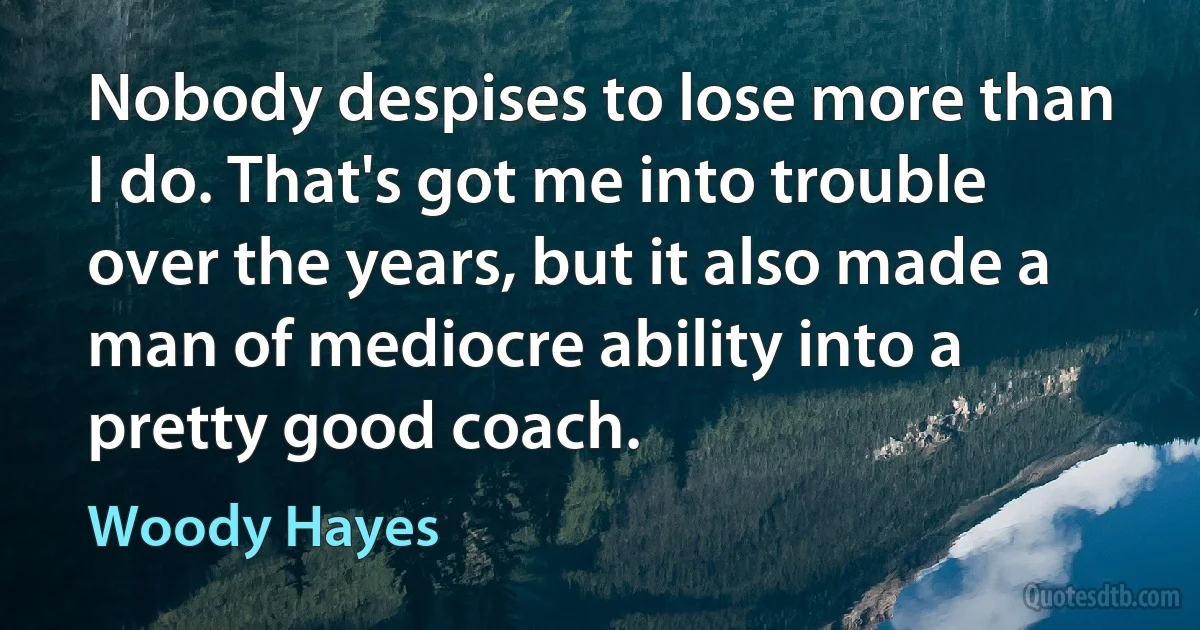 Nobody despises to lose more than I do. That's got me into trouble over the years, but it also made a man of mediocre ability into a pretty good coach. (Woody Hayes)