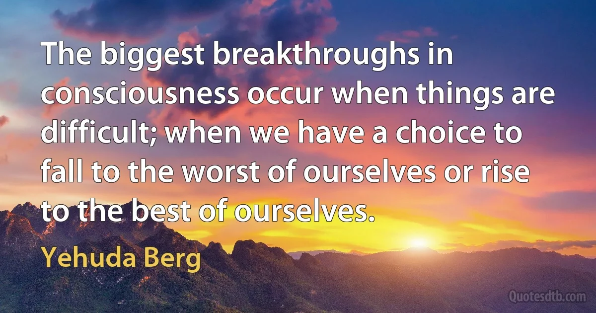 The biggest breakthroughs in consciousness occur when things are difficult; when we have a choice to fall to the worst of ourselves or rise to the best of ourselves. (Yehuda Berg)