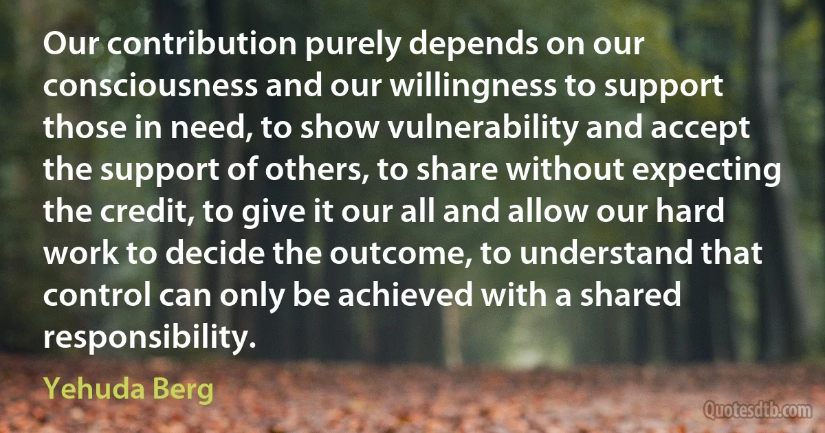 Our contribution purely depends on our consciousness and our willingness to support those in need, to show vulnerability and accept the support of others, to share without expecting the credit, to give it our all and allow our hard work to decide the outcome, to understand that control can only be achieved with a shared responsibility. (Yehuda Berg)