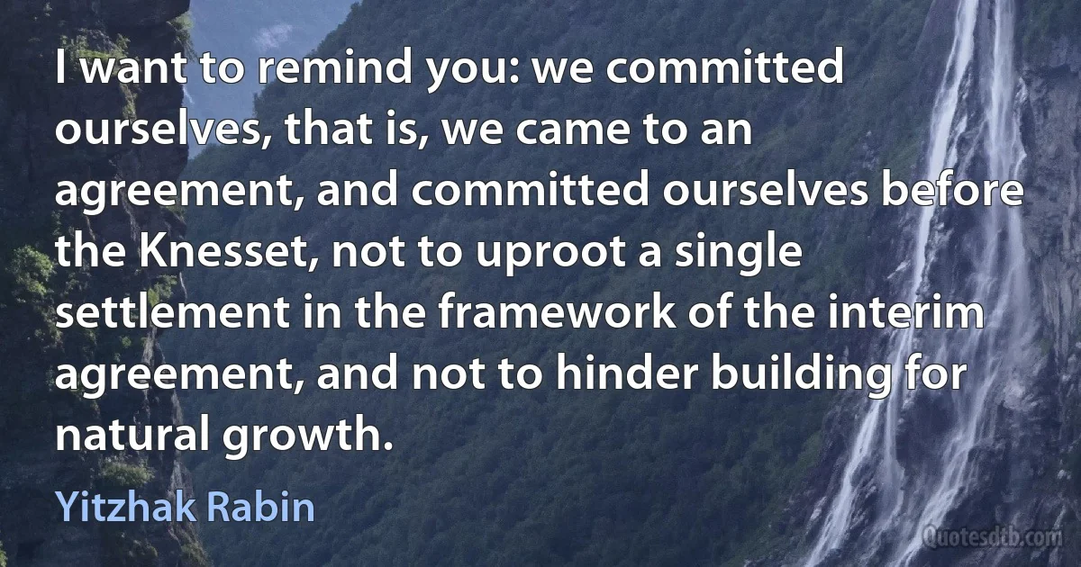 I want to remind you: we committed ourselves, that is, we came to an agreement, and committed ourselves before the Knesset, not to uproot a single settlement in the framework of the interim agreement, and not to hinder building for natural growth. (Yitzhak Rabin)