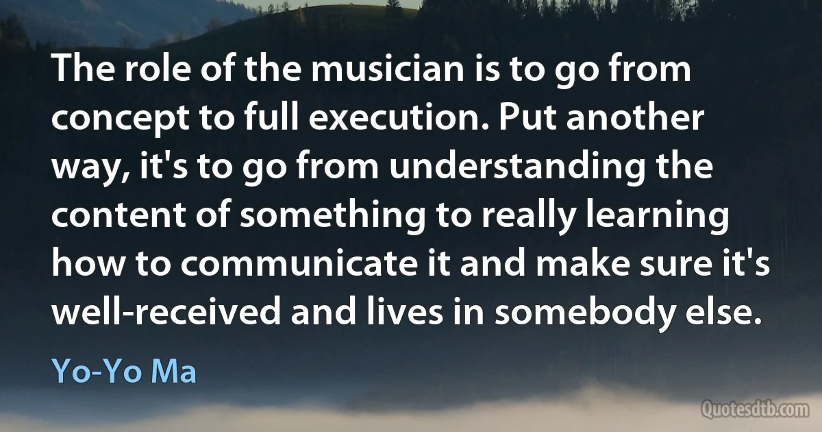 The role of the musician is to go from concept to full execution. Put another way, it's to go from understanding the content of something to really learning how to communicate it and make sure it's well-received and lives in somebody else. (Yo-Yo Ma)