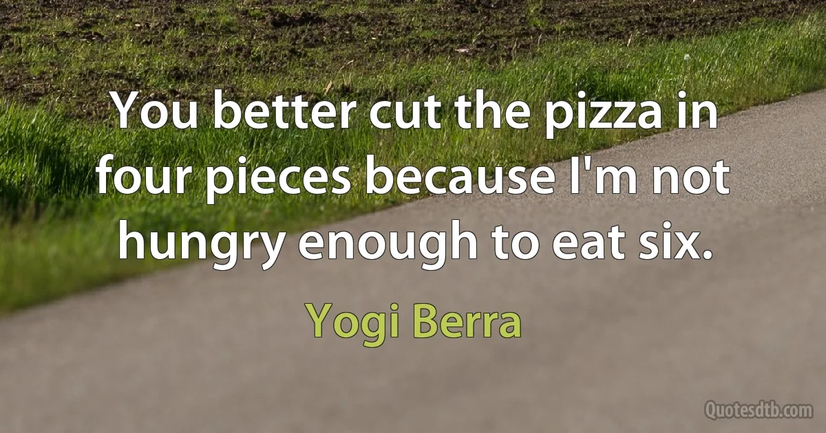 You better cut the pizza in four pieces because I'm not hungry enough to eat six. (Yogi Berra)