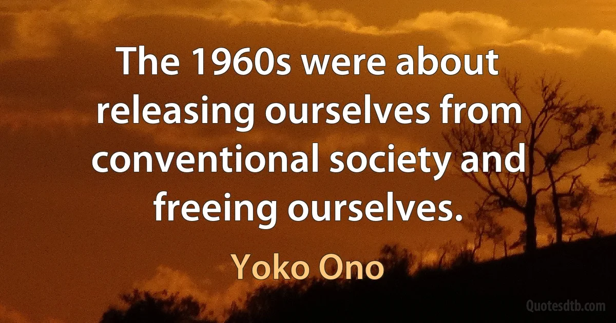 The 1960s were about releasing ourselves from conventional society and freeing ourselves. (Yoko Ono)