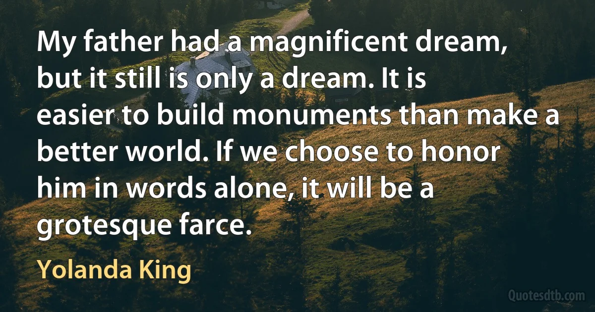 My father had a magnificent dream, but it still is only a dream. It is easier to build monuments than make a better world. If we choose to honor him in words alone, it will be a grotesque farce. (Yolanda King)