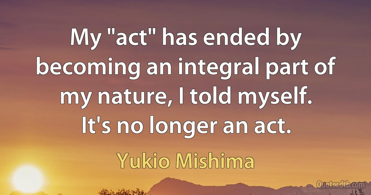 My "act" has ended by becoming an integral part of my nature, I told myself. It's no longer an act. (Yukio Mishima)