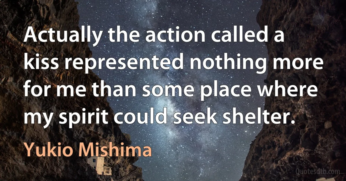 Actually the action called a kiss represented nothing more for me than some place where my spirit could seek shelter. (Yukio Mishima)