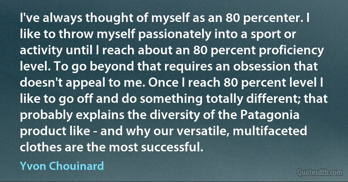 I've always thought of myself as an 80 percenter. I like to throw myself passionately into a sport or activity until I reach about an 80 percent proficiency level. To go beyond that requires an obsession that doesn't appeal to me. Once I reach 80 percent level I like to go off and do something totally different; that probably explains the diversity of the Patagonia product like - and why our versatile, multifaceted clothes are the most successful. (Yvon Chouinard)