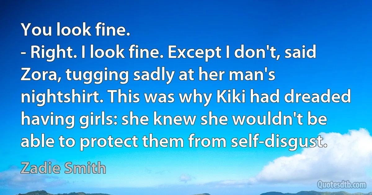 You look fine.
- Right. I look fine. Except I don't, said Zora, tugging sadly at her man's nightshirt. This was why Kiki had dreaded having girls: she knew she wouldn't be able to protect them from self-disgust. (Zadie Smith)