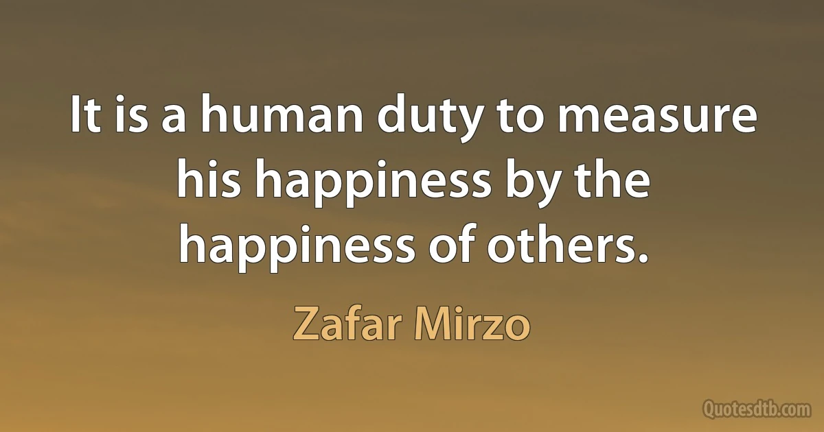 It is a human duty to measure his happiness by the happiness of others. (Zafar Mirzo)