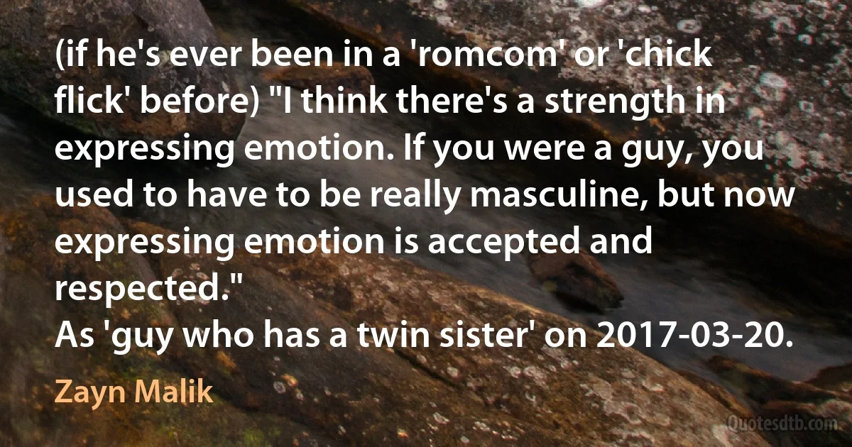 (if he's ever been in a 'romcom' or 'chick flick' before) "I think there's a strength in expressing emotion. If you were a guy, you used to have to be really masculine, but now expressing emotion is accepted and respected."
As 'guy who has a twin sister' on 2017-03-20. (Zayn Malik)