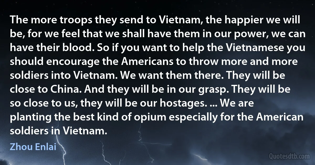 The more troops they send to Vietnam, the happier we will be, for we feel that we shall have them in our power, we can have their blood. So if you want to help the Vietnamese you should encourage the Americans to throw more and more soldiers into Vietnam. We want them there. They will be close to China. And they will be in our grasp. They will be so close to us, they will be our hostages. ... We are planting the best kind of opium especially for the American soldiers in Vietnam. (Zhou Enlai)