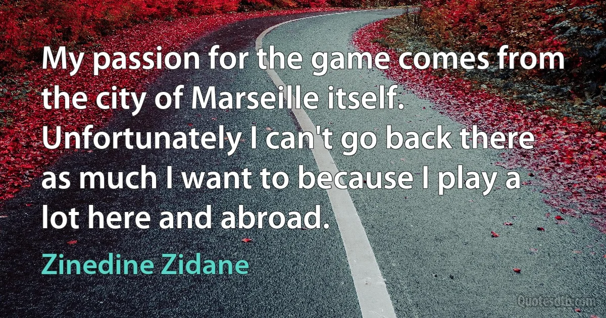 My passion for the game comes from the city of Marseille itself. Unfortunately I can't go back there as much I want to because I play a lot here and abroad. (Zinedine Zidane)