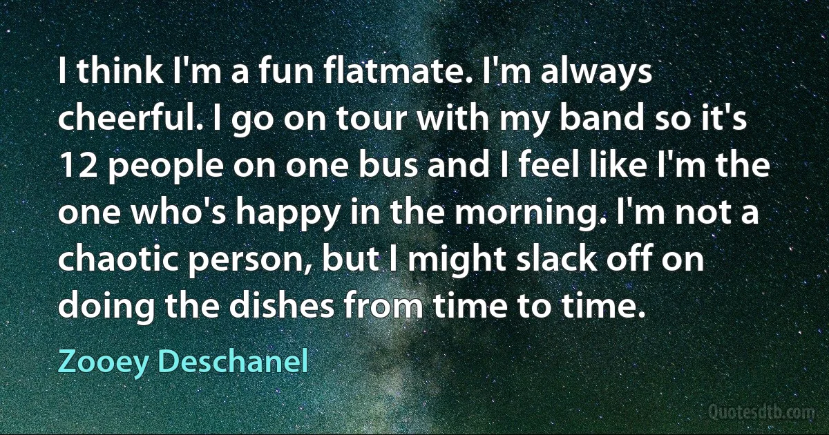 I think I'm a fun flatmate. I'm always cheerful. I go on tour with my band so it's 12 people on one bus and I feel like I'm the one who's happy in the morning. I'm not a chaotic person, but I might slack off on doing the dishes from time to time. (Zooey Deschanel)