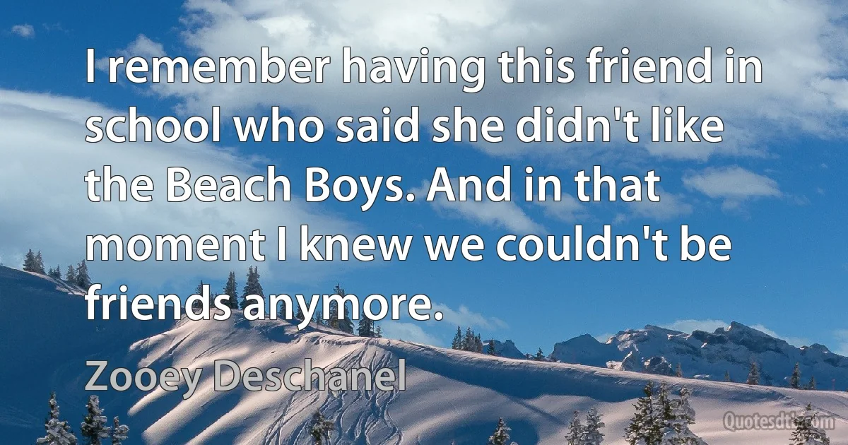 I remember having this friend in school who said she didn't like the Beach Boys. And in that moment I knew we couldn't be friends anymore. (Zooey Deschanel)