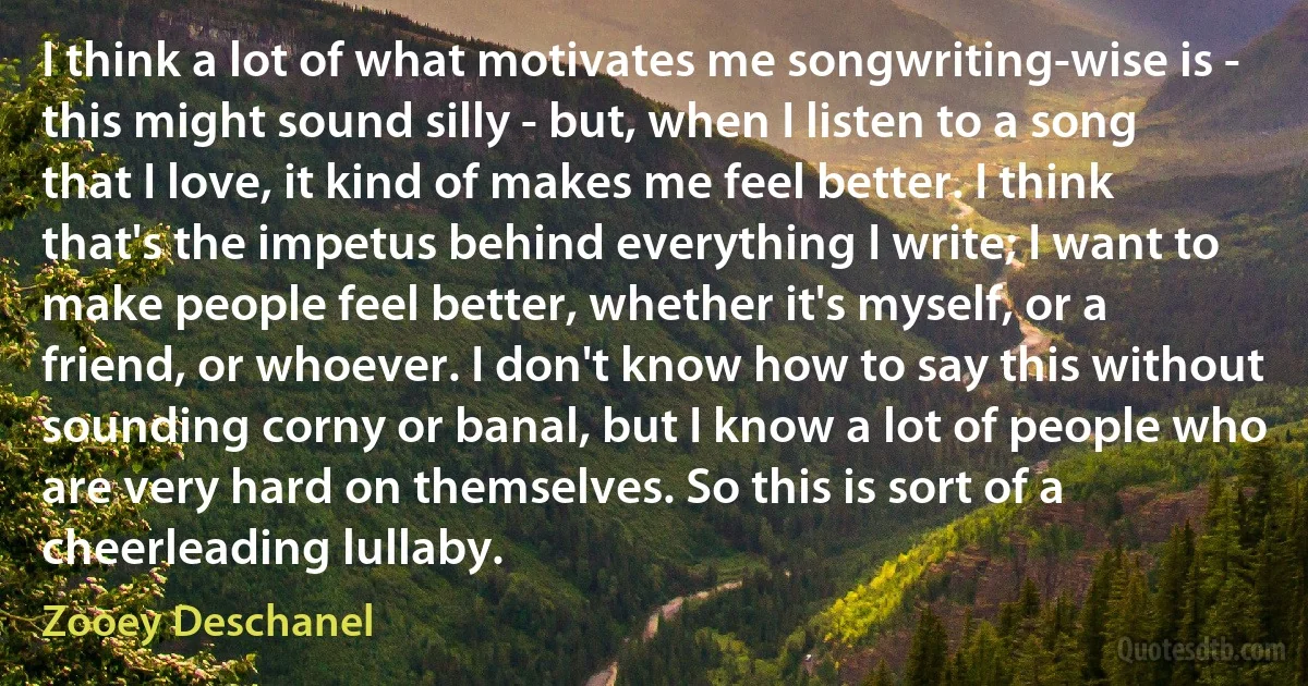 I think a lot of what motivates me songwriting-wise is - this might sound silly - but, when I listen to a song that I love, it kind of makes me feel better. I think that's the impetus behind everything I write; I want to make people feel better, whether it's myself, or a friend, or whoever. I don't know how to say this without sounding corny or banal, but I know a lot of people who are very hard on themselves. So this is sort of a cheerleading lullaby. (Zooey Deschanel)