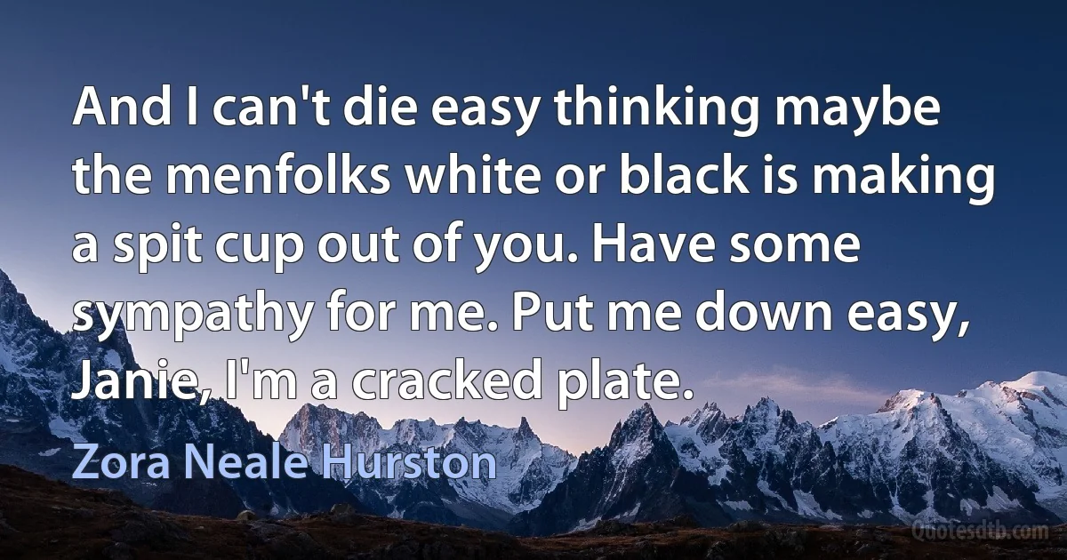 And I can't die easy thinking maybe the menfolks white or black is making a spit cup out of you. Have some sympathy for me. Put me down easy, Janie, I'm a cracked plate. (Zora Neale Hurston)