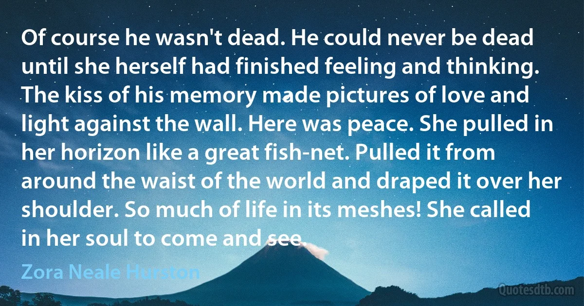 Of course he wasn't dead. He could never be dead until she herself had finished feeling and thinking. The kiss of his memory made pictures of love and light against the wall. Here was peace. She pulled in her horizon like a great fish-net. Pulled it from around the waist of the world and draped it over her shoulder. So much of life in its meshes! She called in her soul to come and see. (Zora Neale Hurston)