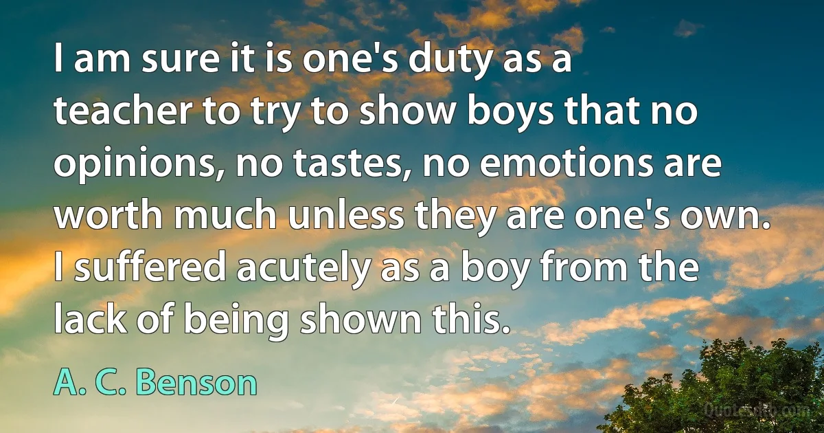 I am sure it is one's duty as a teacher to try to show boys that no opinions, no tastes, no emotions are worth much unless they are one's own. I suffered acutely as a boy from the lack of being shown this. (A. C. Benson)