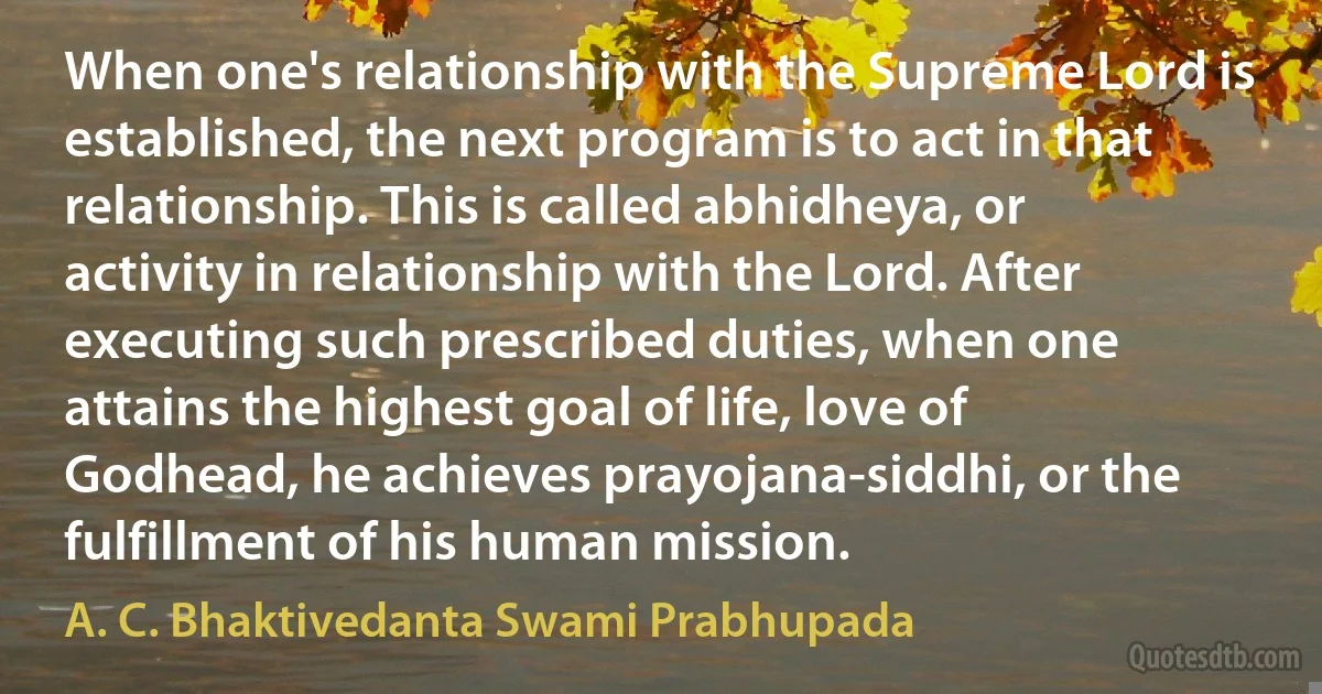 When one's relationship with the Supreme Lord is established, the next program is to act in that relationship. This is called abhidheya, or activity in relationship with the Lord. After executing such prescribed duties, when one attains the highest goal of life, love of Godhead, he achieves prayojana-siddhi, or the fulfillment of his human mission. (A. C. Bhaktivedanta Swami Prabhupada)