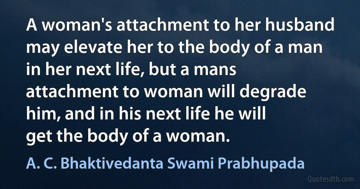 A woman's attachment to her husband may elevate her to the body of a man in her next life, but a mans attachment to woman will degrade him, and in his next life he will get the body of a woman. (A. C. Bhaktivedanta Swami Prabhupada)