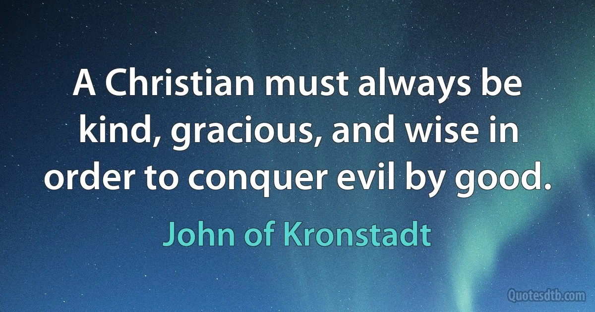 A Christian must always be kind, gracious, and wise in order to conquer evil by good. (John of Kronstadt)