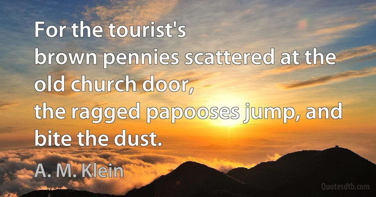 For the tourist's
brown pennies scattered at the old church door,
the ragged papooses jump, and bite the dust. (A. M. Klein)