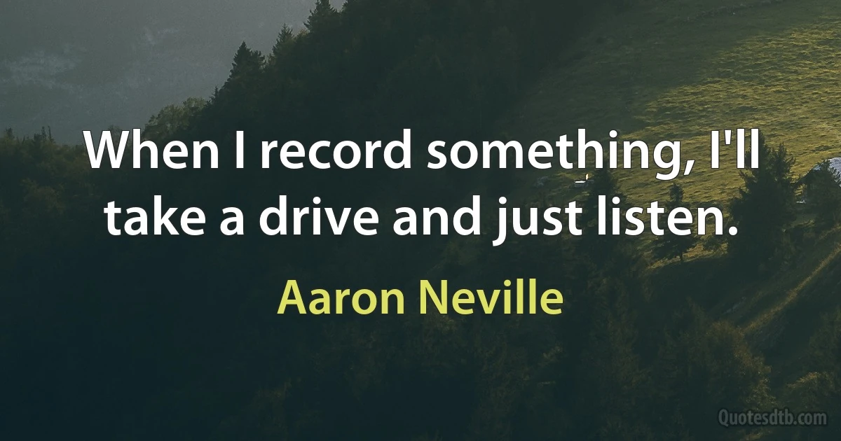 When I record something, I'll take a drive and just listen. (Aaron Neville)