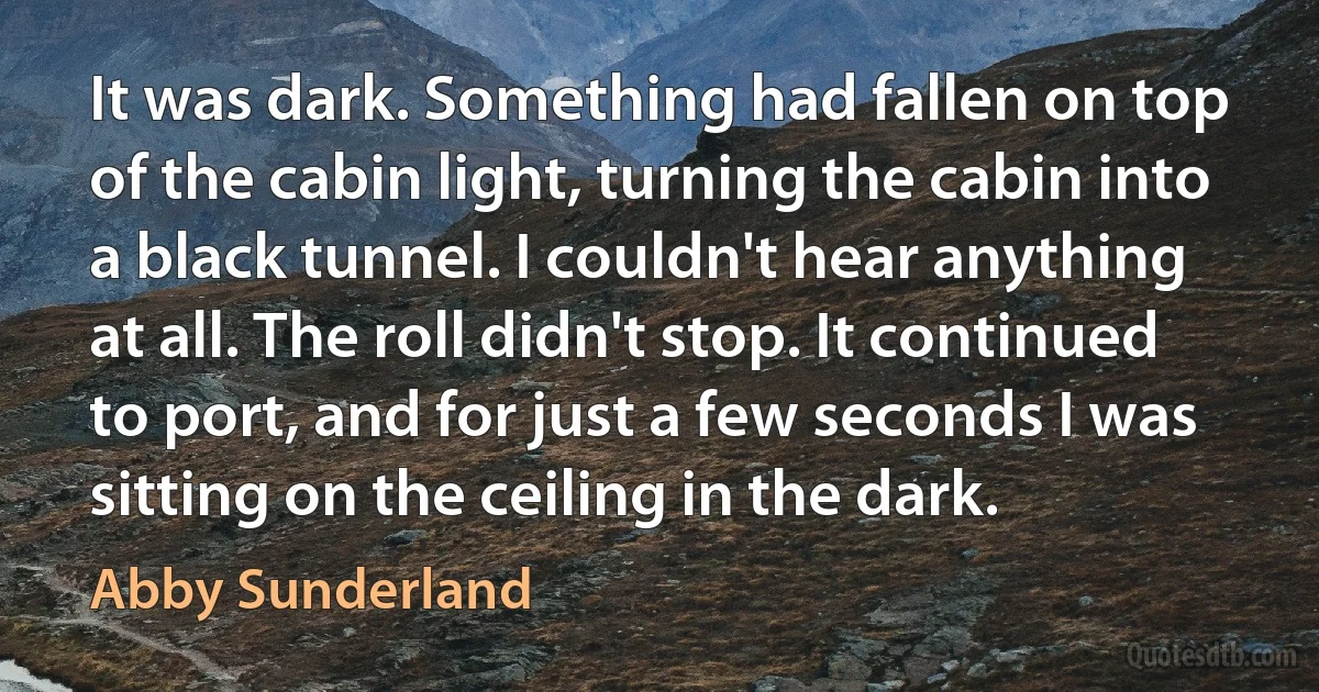 It was dark. Something had fallen on top of the cabin light, turning the cabin into a black tunnel. I couldn't hear anything at all. The roll didn't stop. It continued to port, and for just a few seconds I was sitting on the ceiling in the dark. (Abby Sunderland)