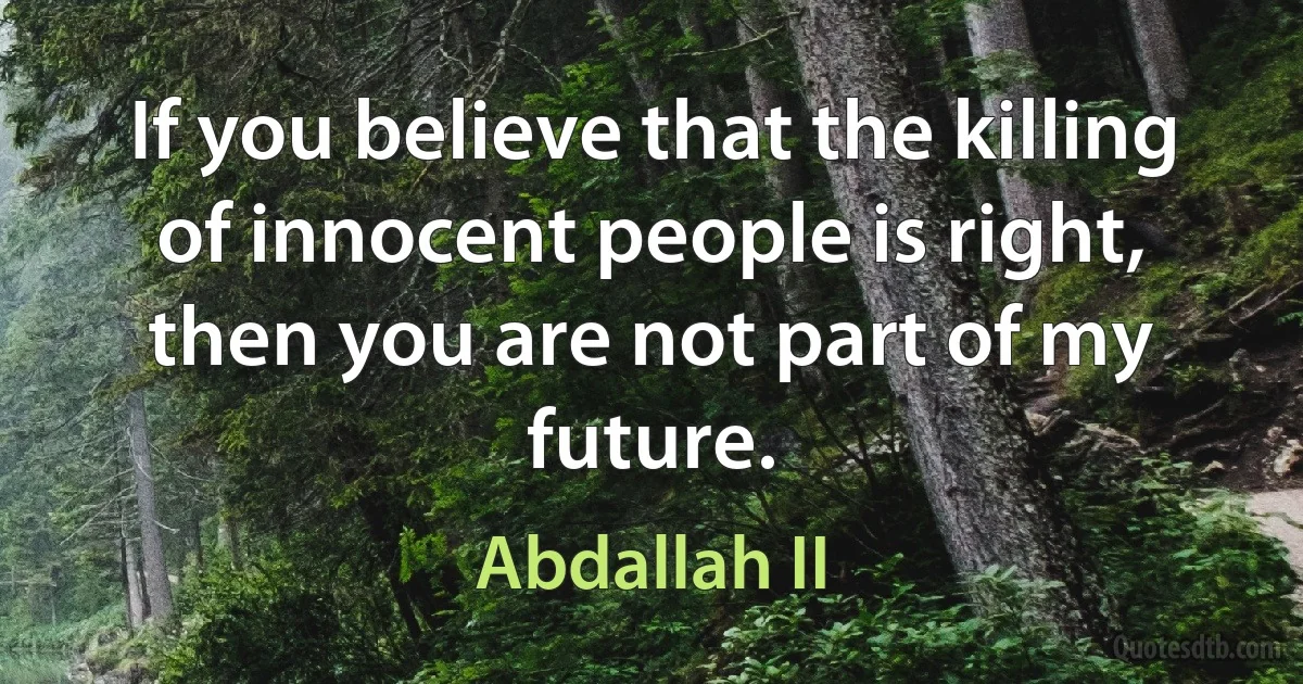 If you believe that the killing of innocent people is right, then you are not part of my future. (Abdallah II)