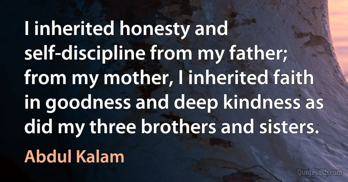 I inherited honesty and self-discipline from my father; from my mother, I inherited faith in goodness and deep kindness as did my three brothers and sisters. (Abdul Kalam)