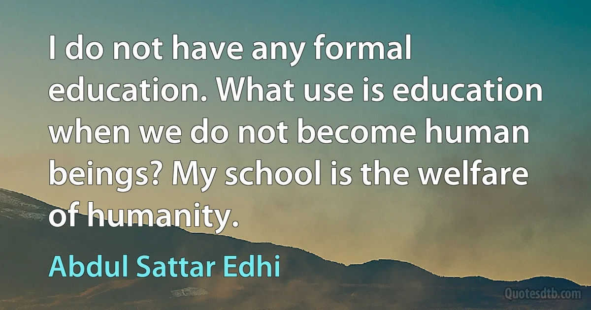 I do not have any formal education. What use is education when we do not become human beings? My school is the welfare of humanity. (Abdul Sattar Edhi)