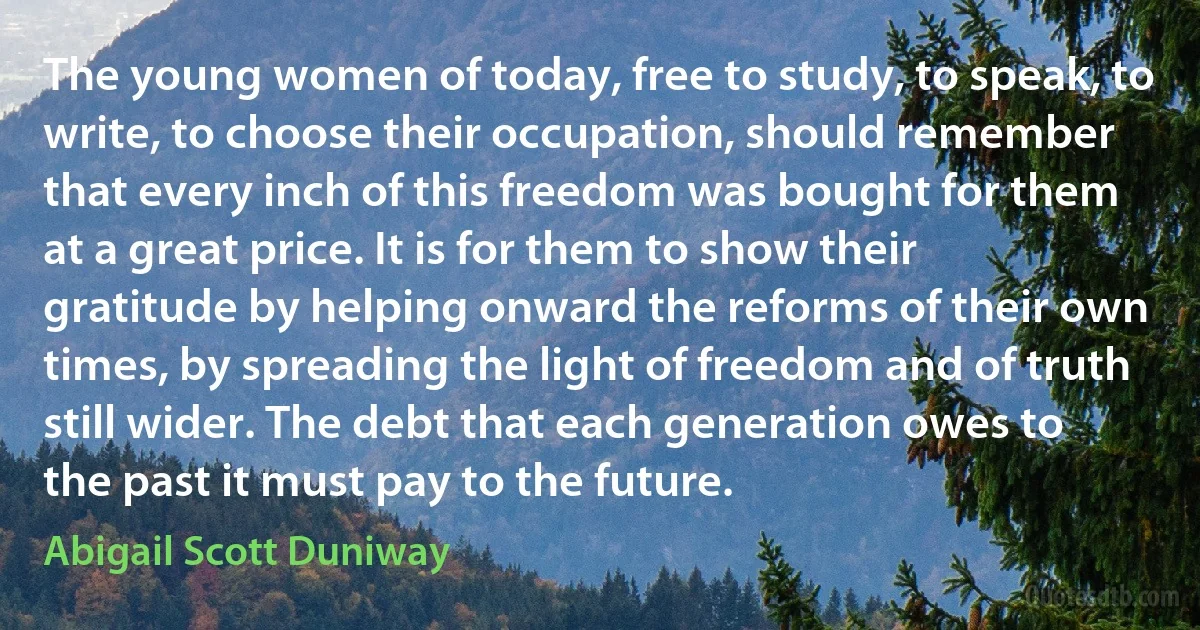 The young women of today, free to study, to speak, to write, to choose their occupation, should remember that every inch of this freedom was bought for them at a great price. It is for them to show their gratitude by helping onward the reforms of their own times, by spreading the light of freedom and of truth still wider. The debt that each generation owes to the past it must pay to the future. (Abigail Scott Duniway)