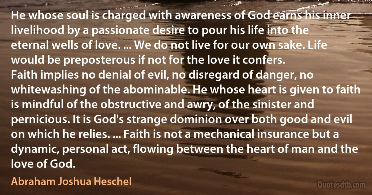 He whose soul is charged with awareness of God earns his inner livelihood by a passionate desire to pour his life into the eternal wells of love. ... We do not live for our own sake. Life would be preposterous if not for the love it confers.
Faith implies no denial of evil, no disregard of danger, no whitewashing of the abominable. He whose heart is given to faith is mindful of the obstructive and awry, of the sinister and pernicious. It is God's strange dominion over both good and evil on which he relies. ... Faith is not a mechanical insurance but a dynamic, personal act, flowing between the heart of man and the love of God. (Abraham Joshua Heschel)