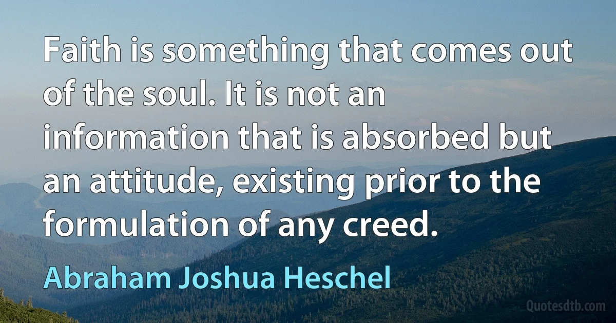 Faith is something that comes out of the soul. It is not an information that is absorbed but an attitude, existing prior to the formulation of any creed. (Abraham Joshua Heschel)